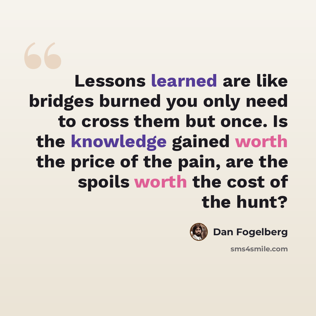 “Lessons learned are like bridges burned you only need to cross them but once. Is the knowledge gained worth the price of the pain, are the spoils worth the cost of the hunt?” quote by Dan Fogelberg