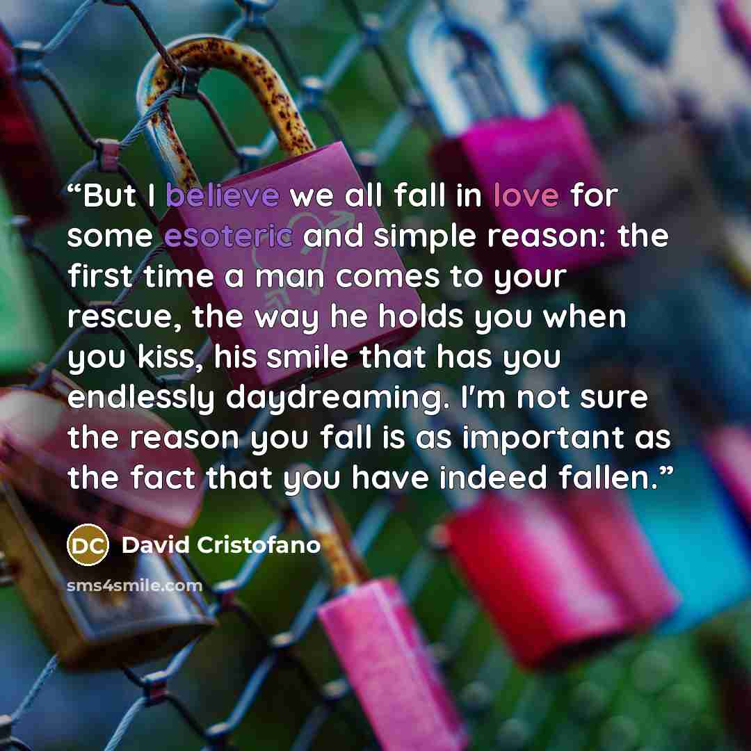“But I believe we all fall in love for some esoteric and simple reason: the first time a man comes to your rescue, the way he holds you when you kiss, his smile that has you endlessly daydreaming. I'm not sure the reason you fall is as important as the fact that you have indeed fallen.” quote by David Cristofano