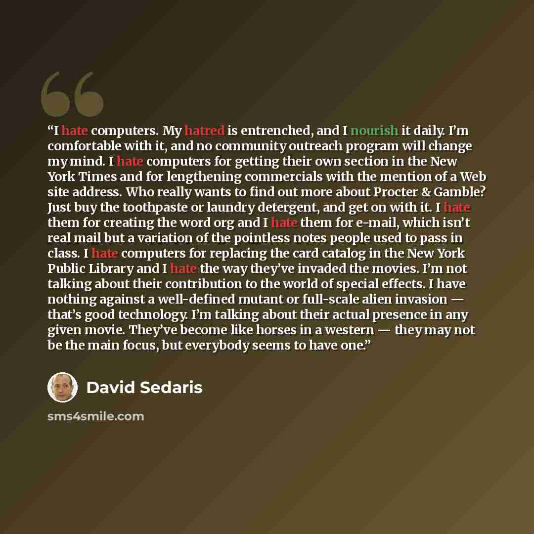 “I hate computers. My hatred is entrenched, and I nourish it daily. I’m comfortable with it, and no community outreach program will change my mind. I hate computers for getting their own section in the New York Times and for lengthening commercials with the mention of a Web site address. Who really…” quote by David Sedaris