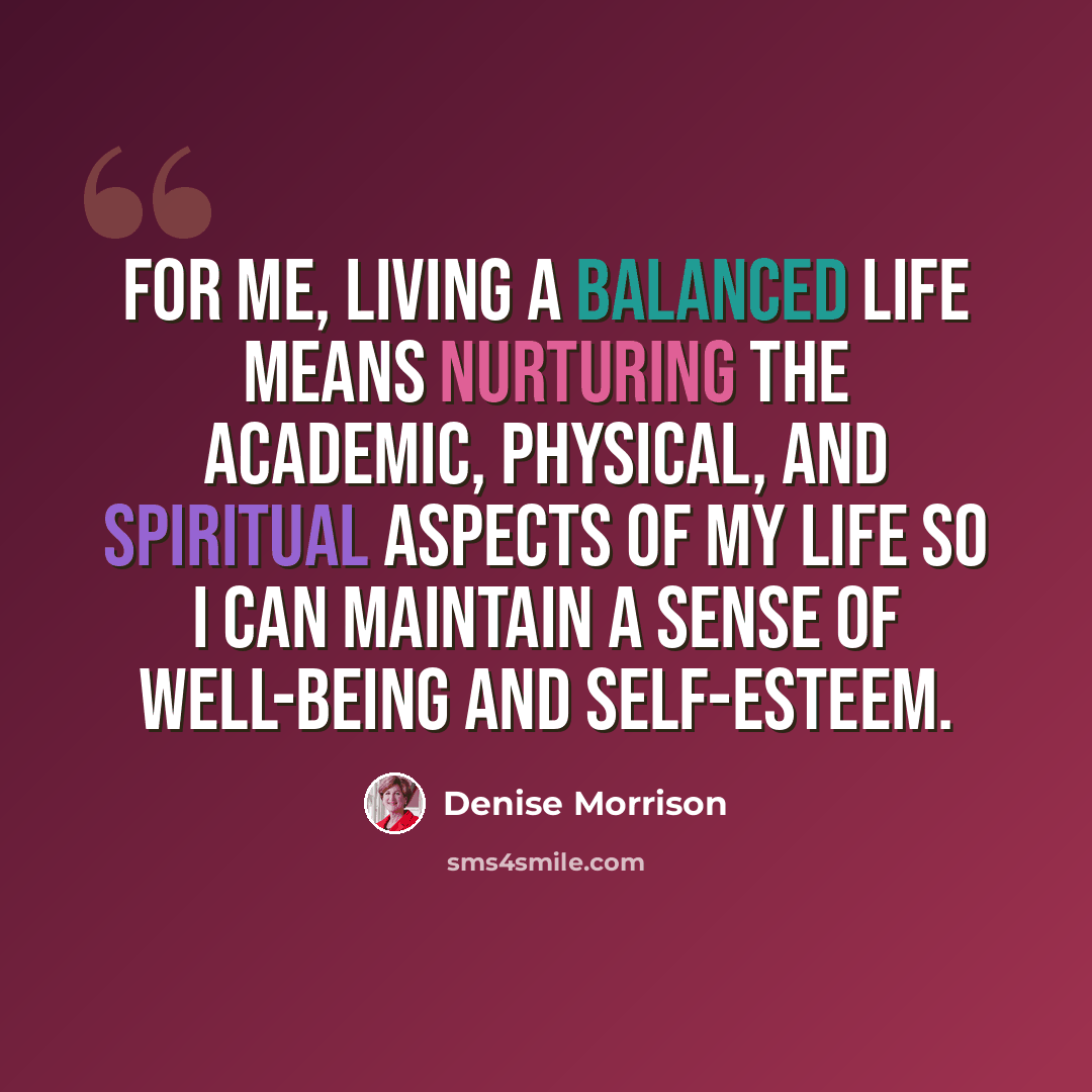 “For me, living a balanced life means nurturing the academic, physical, and spiritual aspects of my life so I can maintain a sense of well-being and self-esteem.” quote by Denise Morrison