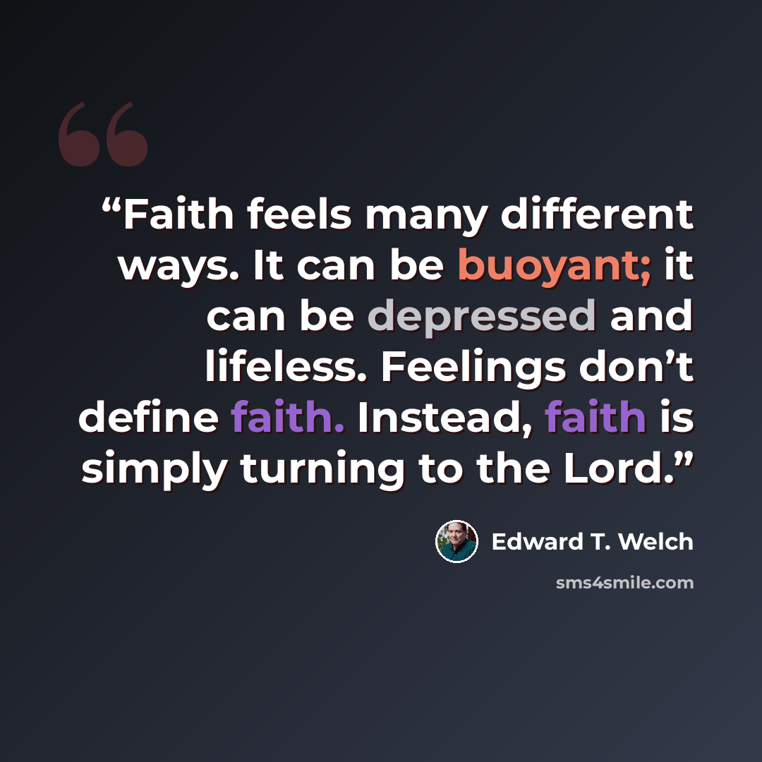 “Faith feels many different ways. It can be buoyant; it can be depressed and lifeless. Feelings don’t define faith. Instead, faith is simply turning to the Lord.” quote by Edward T. Welch