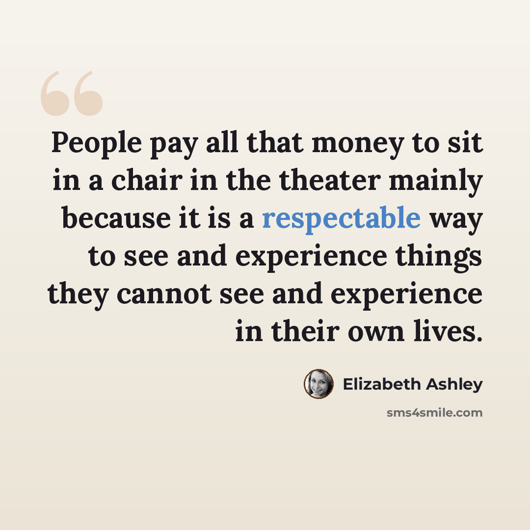 “People pay all that money to sit in a chair in the theater mainly because it is a respectable way to see and experience things they cannot see and experience in their own lives.” quote by Elizabeth Ashley