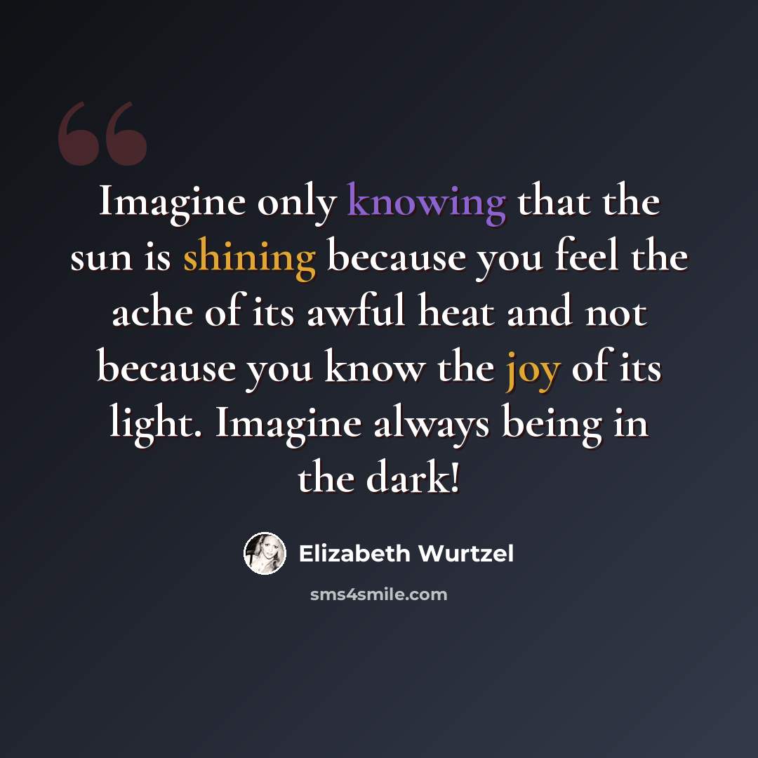 “Imagine only knowing that the sun is shining because you feel the ache of its awful heat and not because you know the joy of its light. Imagine always being in the dark!” quote by Elizabeth Wurtzel