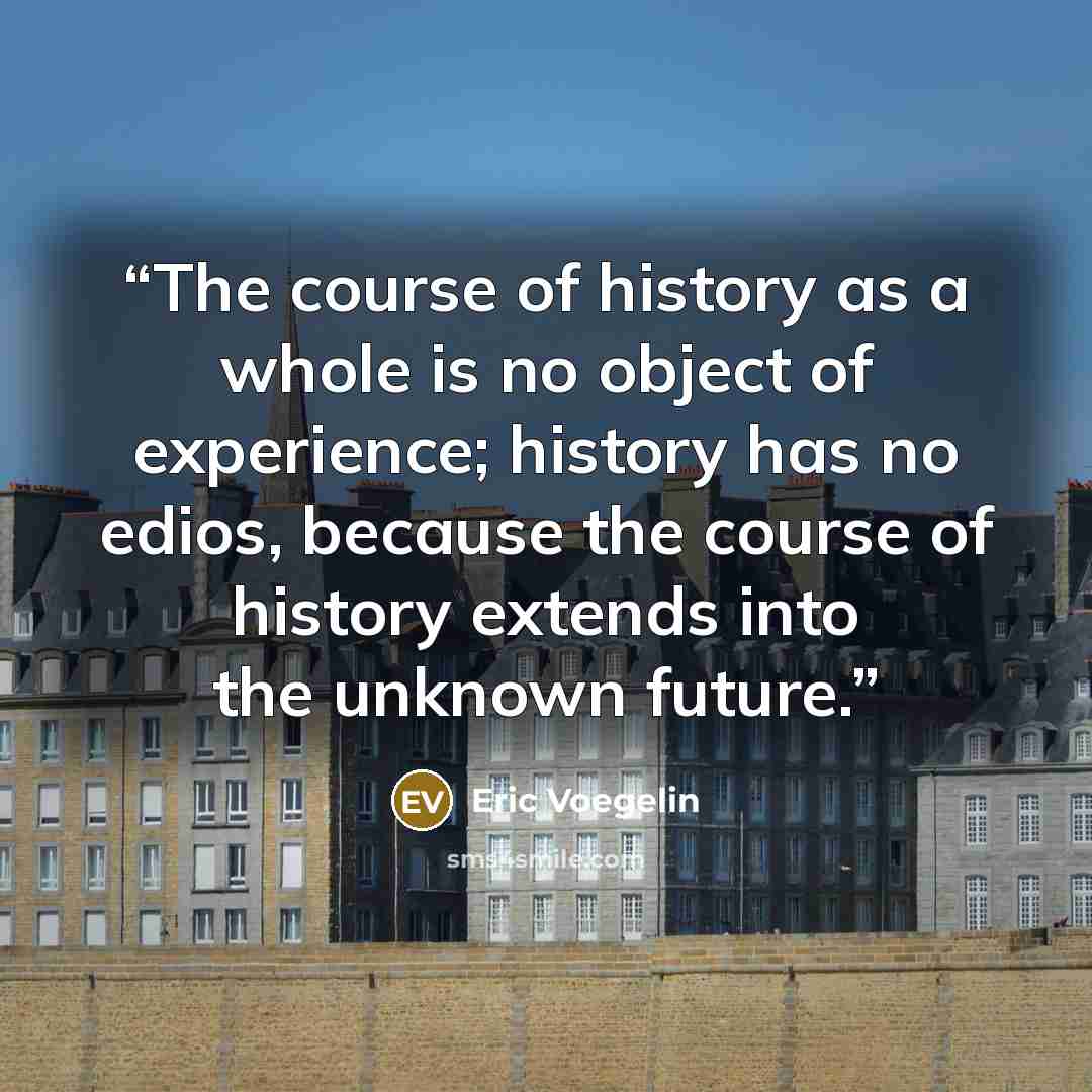 “The course of history as a whole is no object of experience; history has no edios, because the course of history extends into the unknown future.” quote by Eric Voegelin