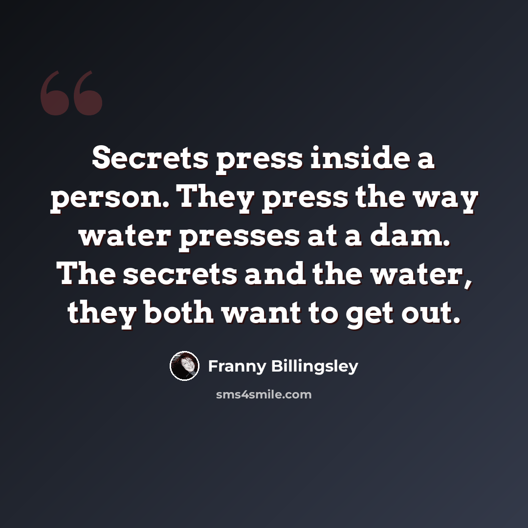 “Secrets press inside a person. They press the way water presses at a dam. The secrets and the water, they both want to get out.” quote by Franny Billingsley