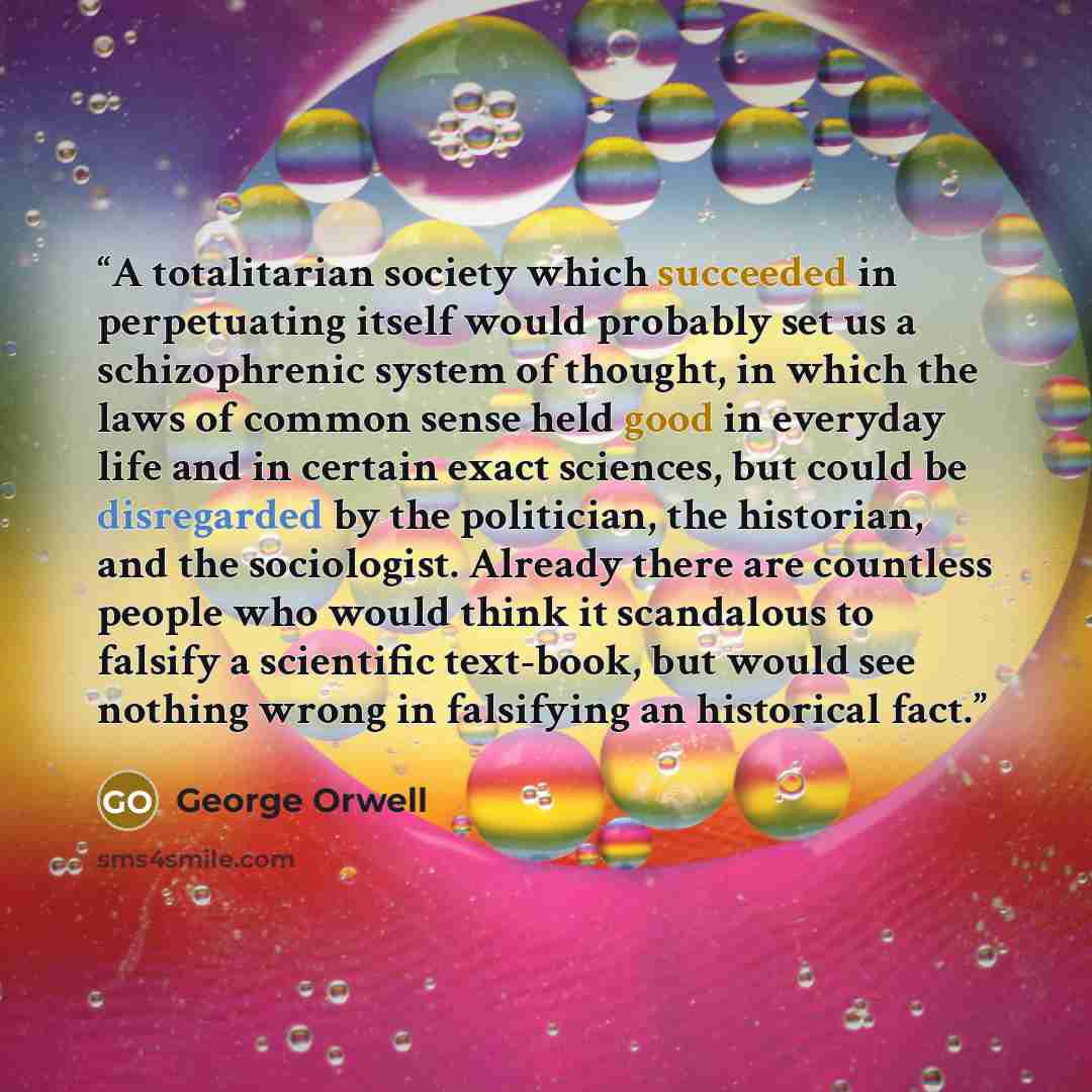 “A totalitarian society which succeeded in perpetuating itself would probably set us a schizophrenic system of thought, in which the laws of common sense held good in everyday life and in certain exact sciences, but could be disregarded by the politician, the historian, and the sociologist. Already…” quote by George Orwell