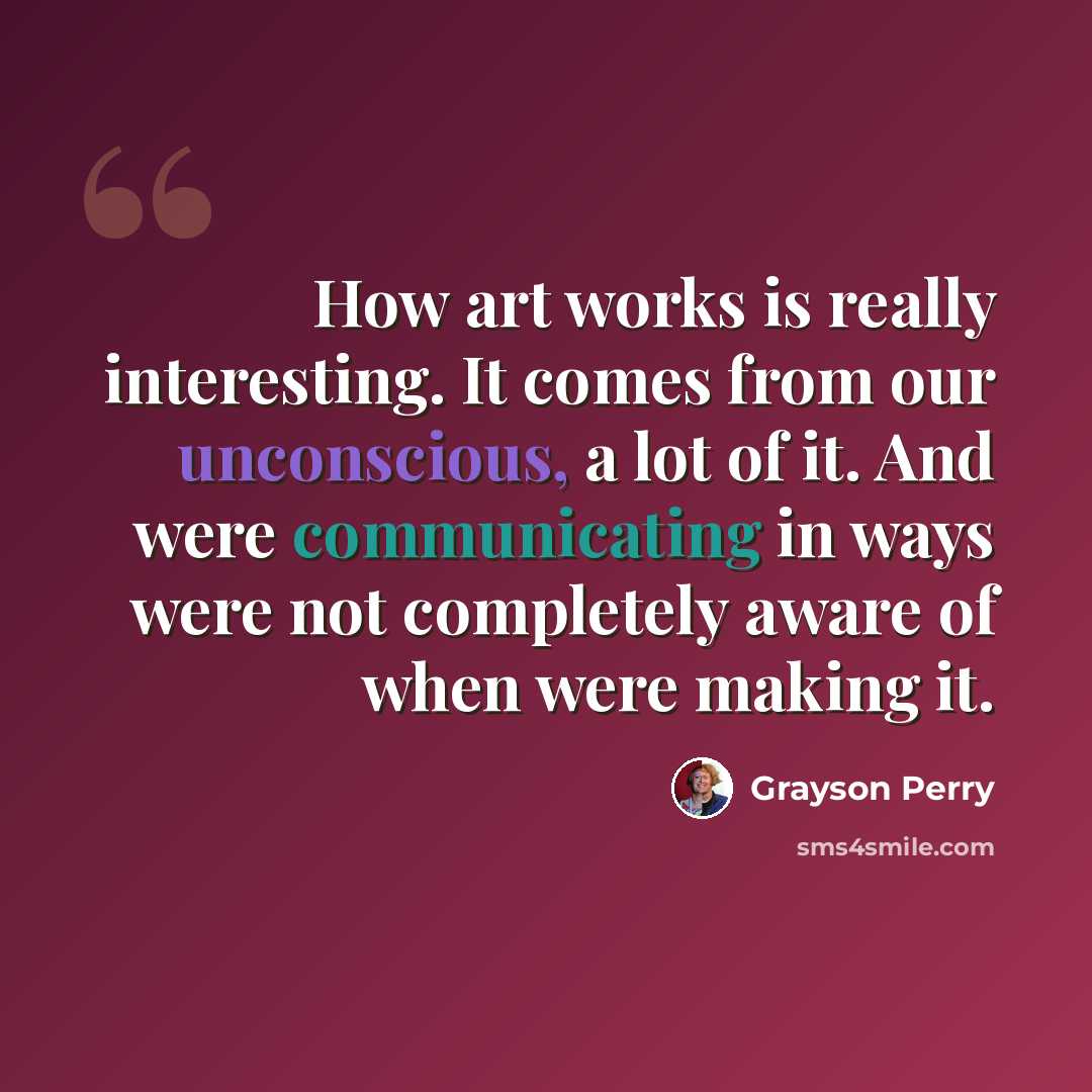 “How art works is really interesting. It comes from our unconscious, a lot of it. And were communicating in ways were not completely aware of when were making it.” quote by Grayson Perry