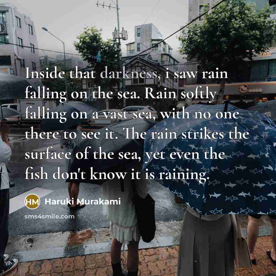 “Inside that darkness, i saw rain falling on the sea. Rain softly falling on a vast sea, with no one there to see it. The rain strikes the surface of the sea, yet even the fish don't know it is raining.” quote by Haruki Murakami