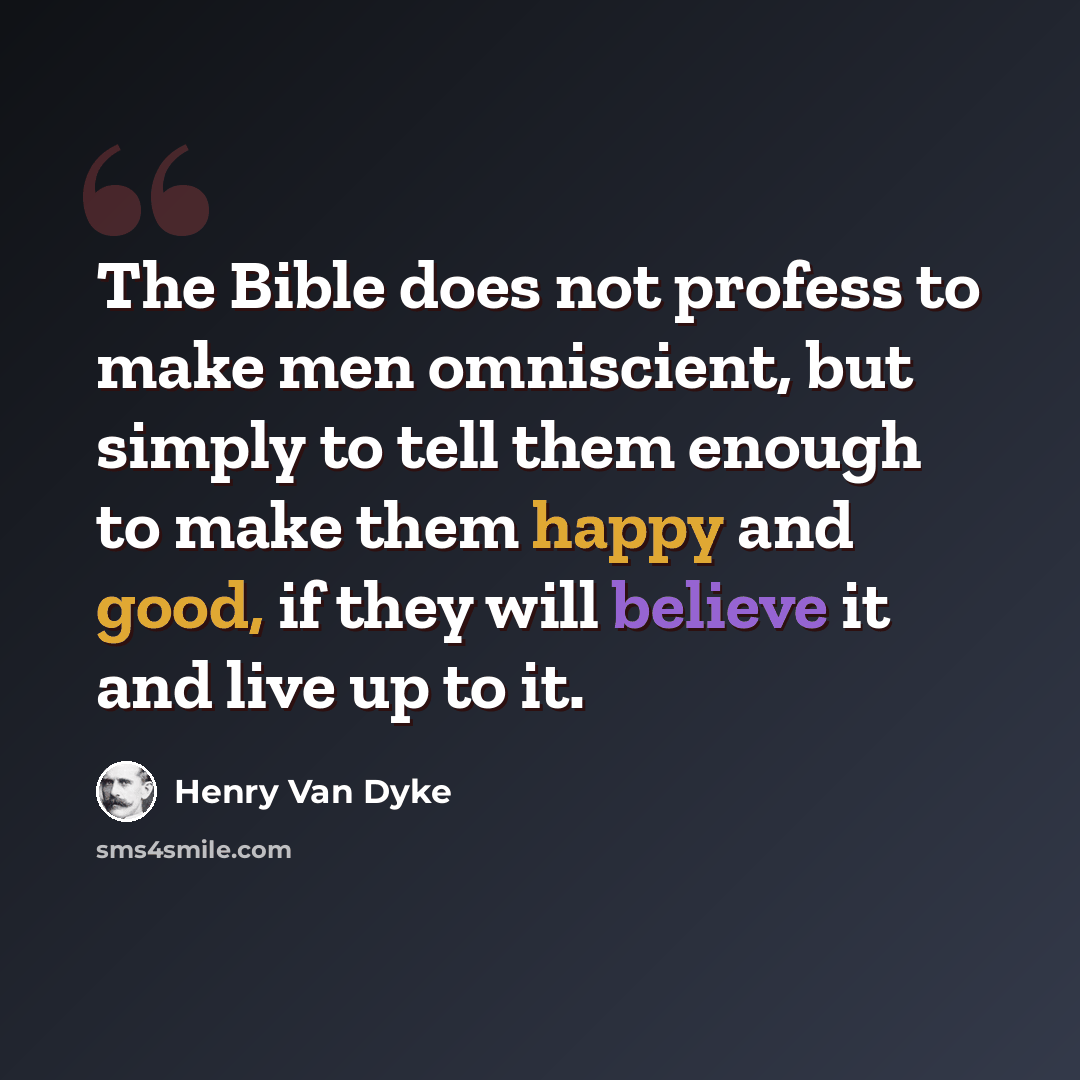 “The Bible does not profess to make men omniscient, but simply to tell them enough to make them happy and good, if they will believe it and live up to it.” quote by Henry Van Dyke