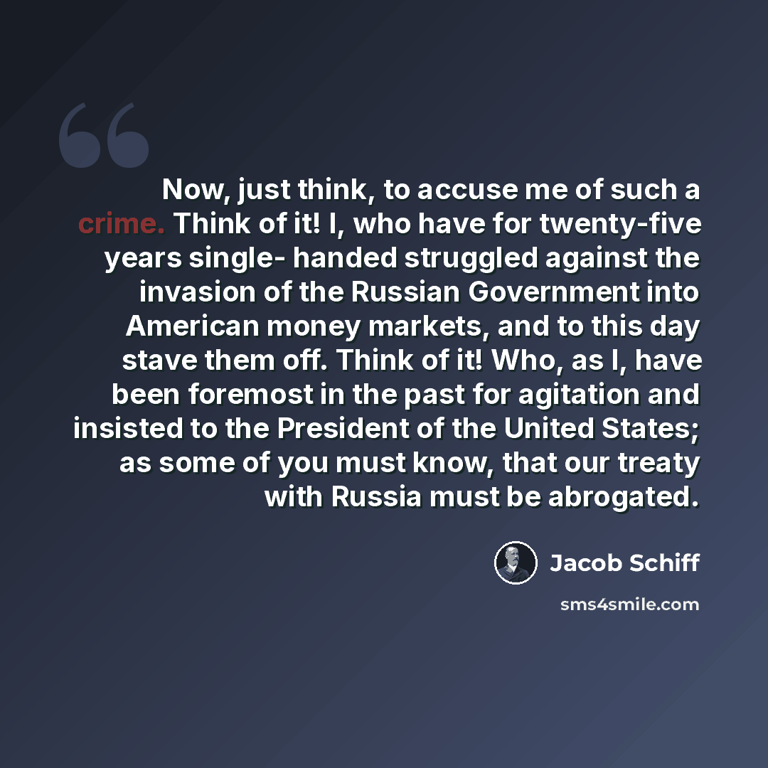“Now, just think, to accuse me of such a crime. Think of it! I, who have for twenty-five years single- handed struggled against the invasion of the Russian Government into American money markets, and to this day stave them off. Think of it! Who, as I, have been foremost in the past for agitation…” quote by Jacob Schiff