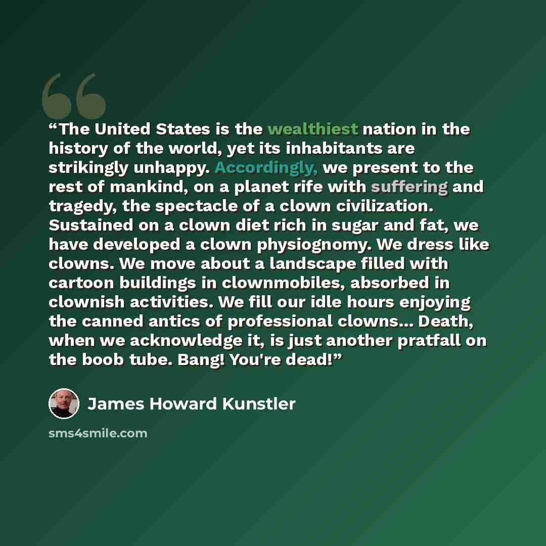 “The United States is the wealthiest nation in the history of the world, yet its inhabitants are strikingly unhappy. Accordingly, we present to the rest of mankind, on a planet rife with suffering and tragedy, the spectacle of a clown civilization. Sustained on a clown diet rich in sugar and fat…” quote by James Howard Kunstler
