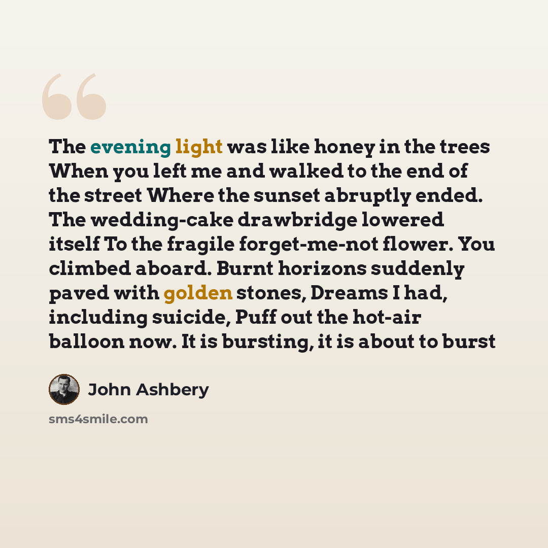“The evening light was like honey in the trees When you left me and walked to the end of the street Where the sunset abruptly ended. The wedding-cake drawbridge lowered itself To the fragile forget-me-not flower. You climbed aboard. Burnt horizons suddenly paved with golden stones, Dreams I had…” quote by John Ashbery