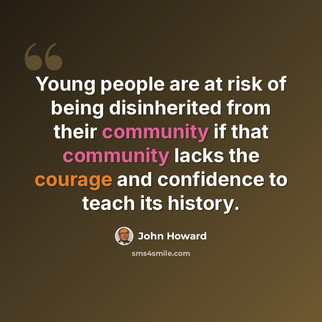“Young people are at risk of being disinherited from their community if that community lacks the courage and confidence to teach its history.” quote by John Howard