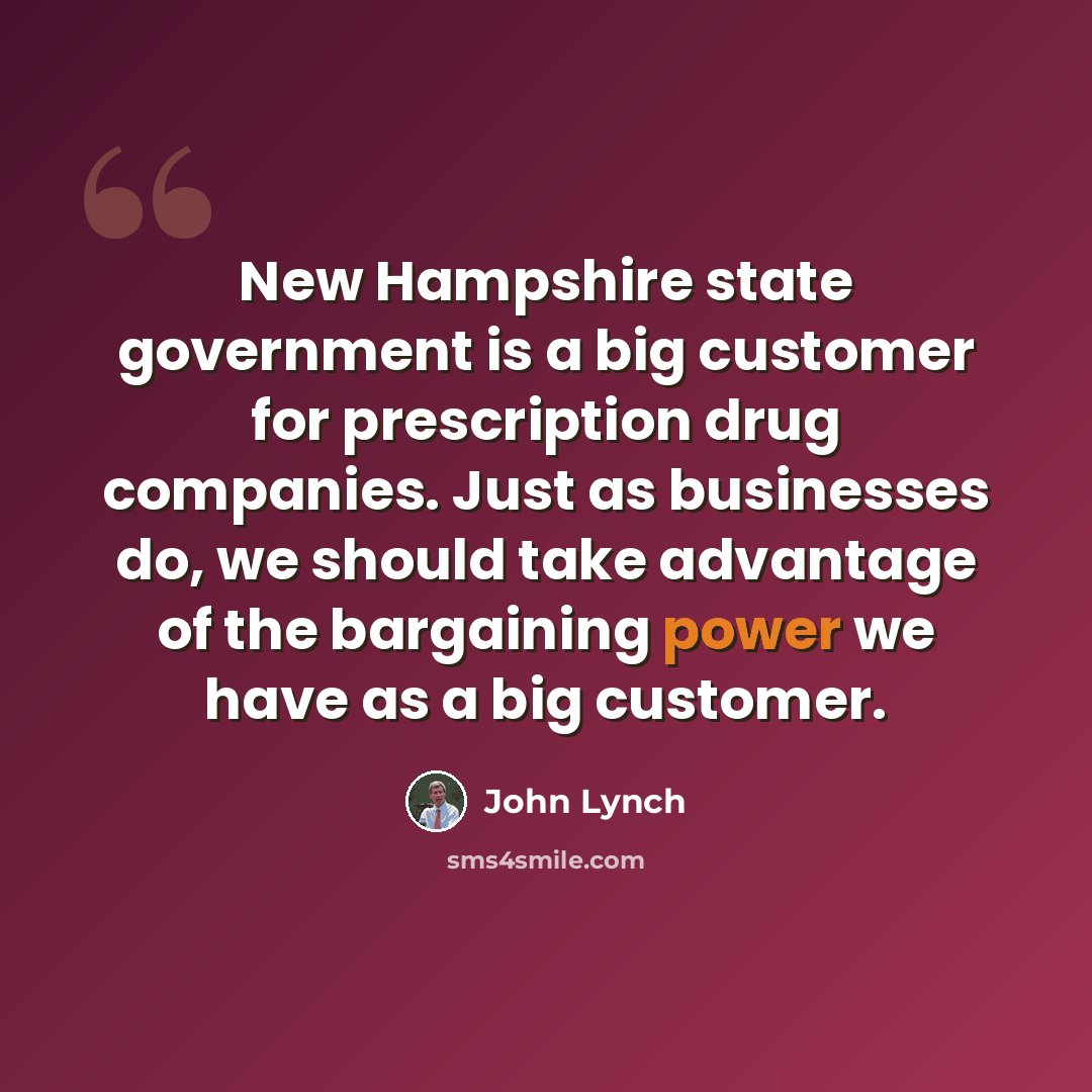 “New Hampshire state government is a big customer for prescription drug companies. Just as businesses do, we should take advantage of the bargaining power we have as a big customer.” quote by John Lynch