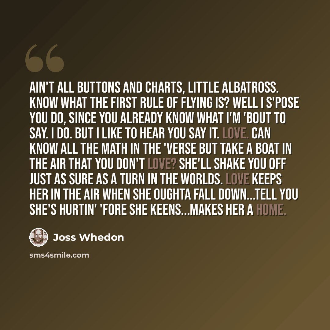 “Ain't all buttons and charts, little albatross. Know what the first rule of flying is? Well I s'pose you do, since you already know what I'm 'bout to say. I do. But I like to hear you say it. Love. Can know all the math in the 'verse but take a boat in the air that you don't love? She'll shake you…” quote by Joss Whedon