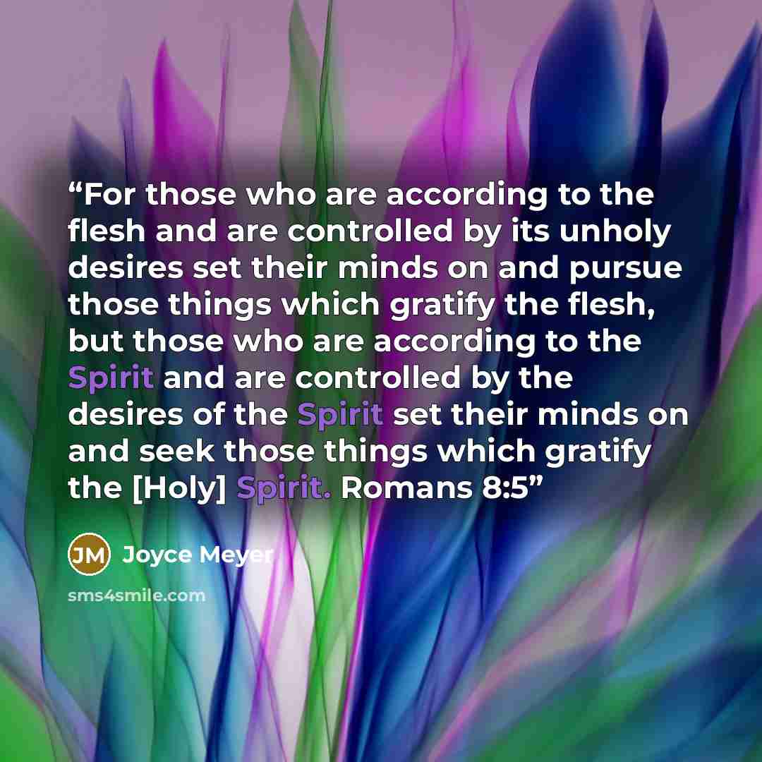 “For those who are according to the flesh and are controlled by its unholy desires set their minds on and pursue those things which gratify the flesh, but those who are according to the Spirit and are controlled by the desires of the Spirit set their minds on and seek those things which gratify the…” quote by Joyce Meyer