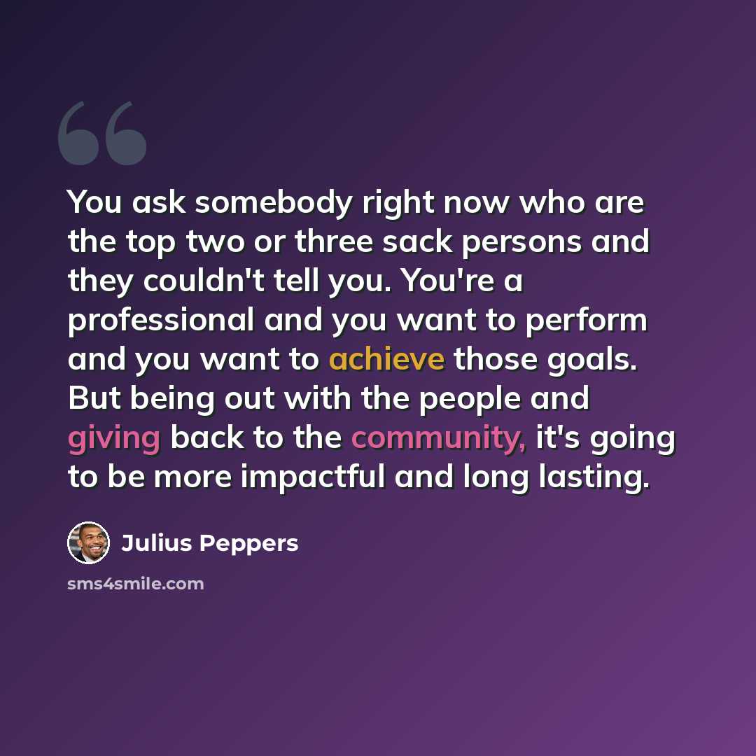 “You ask somebody right now who are the top two or three sack persons and they couldn't tell you. You're a professional and you want to perform and you want to achieve those goals. But being out with the people and giving back to the community, it's going to be more impactful and long lasting.” quote by Julius Peppers