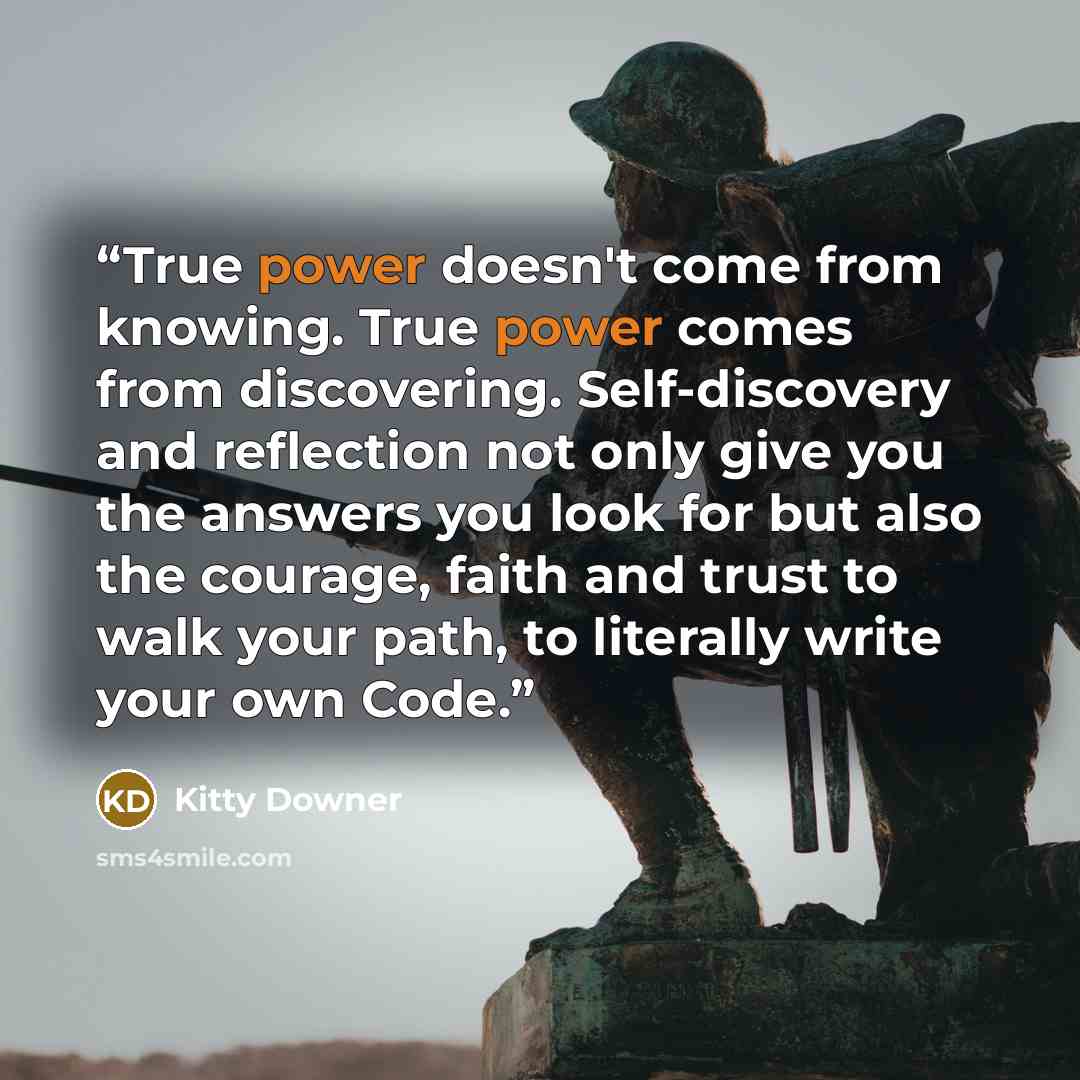 “True power doesn't come from knowing. True power comes from discovering. Self-discovery and reflection not only give you the answers you look for but also the courage, faith and trust to walk your path, to literally write your own Code.” quote by Kitty Downer