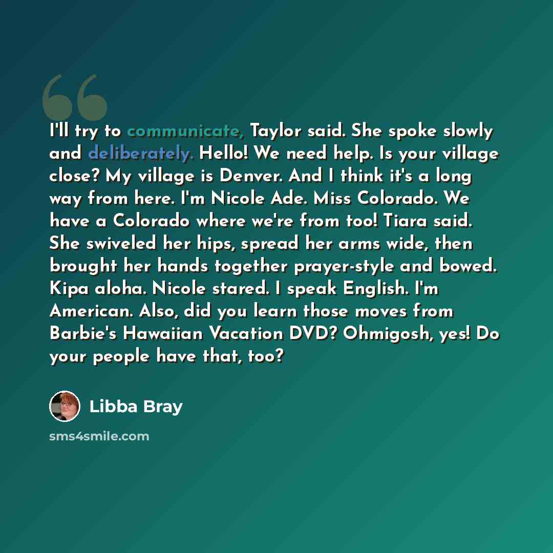 “I'll try to communicate, Taylor said. She spoke slowly and deliberately. Hello! We need help. Is your village close? My village is Denver. And I think it's a long way from here. I'm Nicole Ade. Miss Colorado. We have a Colorado where we're from too! Tiara said. She swiveled her hips, spread her…” quote by Libba Bray