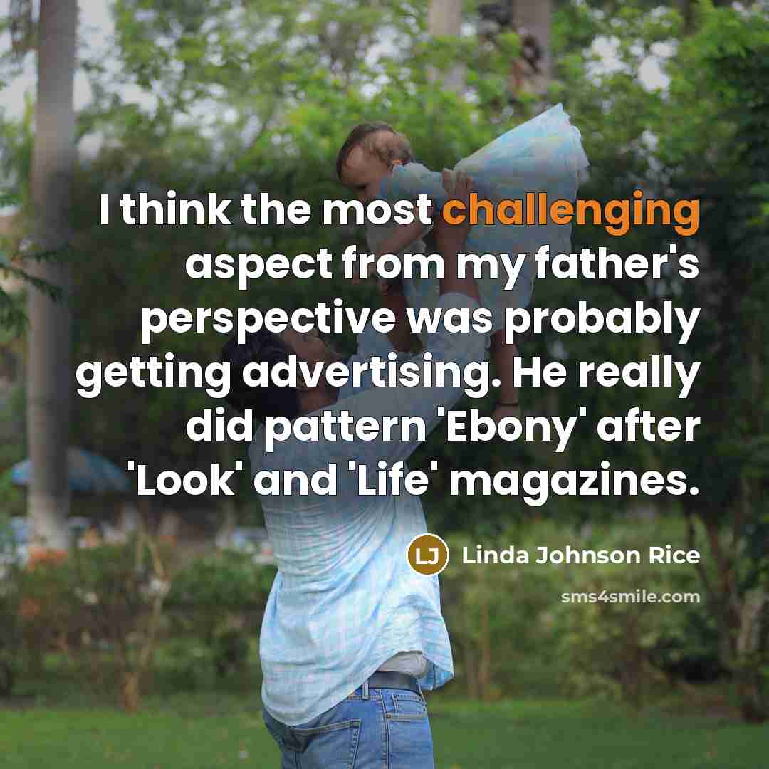 “I think the most challenging aspect from my father's perspective was probably getting advertising. He really did pattern 'Ebony' after 'Look' and 'Life' magazines.” quote by Linda Johnson Rice