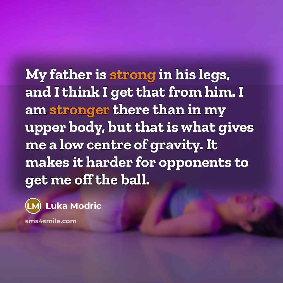 “My father is strong in his legs, and I think I get that from him. I am stronger there than in my upper body, but that is what gives me a low centre of gravity. It makes it harder for opponents to get me off the ball.” quote by Luka Modric