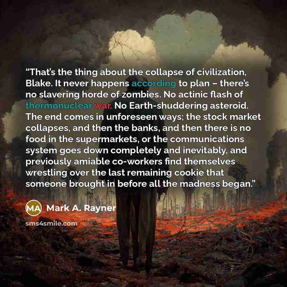 “That’s the thing about the collapse of civilization, Blake. It never happens according to plan – there’s no slavering horde of zombies. No actinic flash of thermonuclear war. No Earth-shuddering asteroid. The end comes in unforeseen ways; the stock market collapses, and then the banks, and then…” quote by Mark A. Rayner