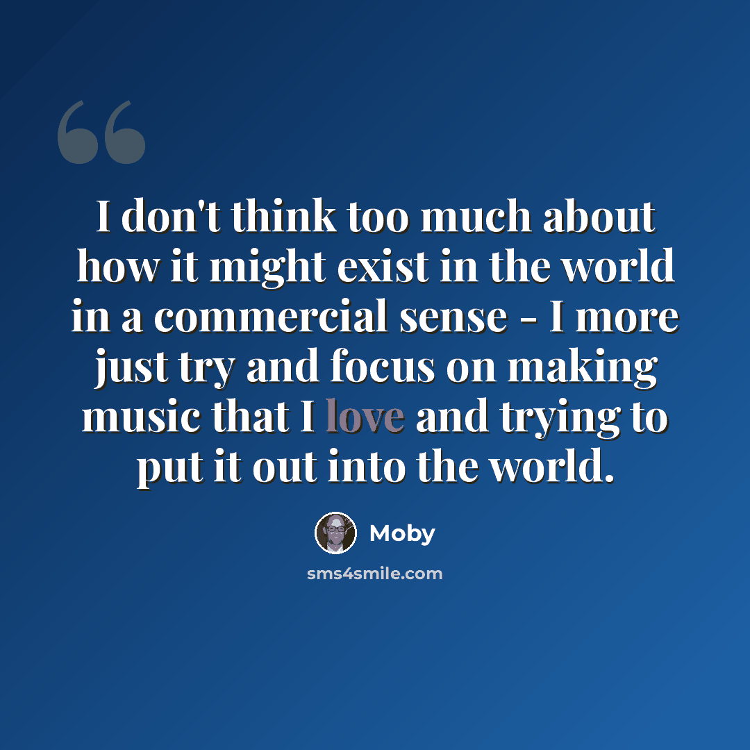 “I don't think too much about how it might exist in the world in a commercial sense - I more just try and focus on making music that I love and trying to put it out into the world.” quote by Moby