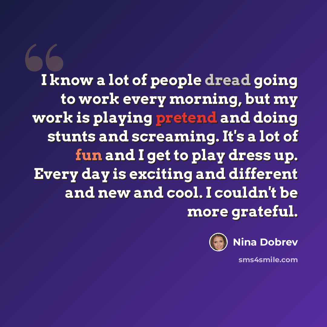 “I know a lot of people dread going to work every morning, but my work is playing pretend and doing stunts and screaming. It's a lot of fun and I get to play dress up. Every day is exciting and different and new and cool. I couldn't be more grateful.” quote by Nina Dobrev