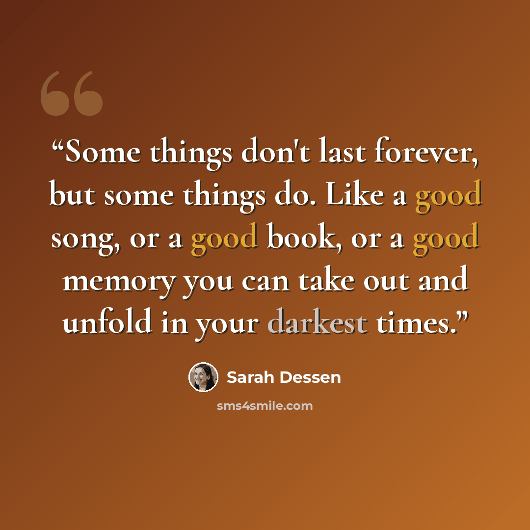 “Some things don't last forever, but some things do. Like a good song, or a good book, or a good memory you can take out and unfold in your darkest times.” quote by Sarah Dessen