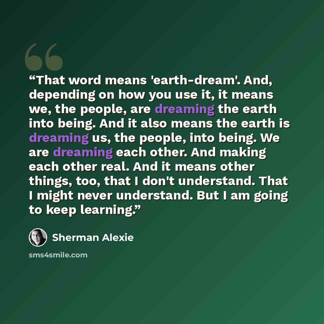 “That word means 'earth-dream'. And, depending on how you use it, it means we, the people, are dreaming the earth into being. And it also means the earth is dreaming us, the people, into being. We are dreaming each other. And making each other real. And it means other things, too, that I don't…” quote by Sherman Alexie