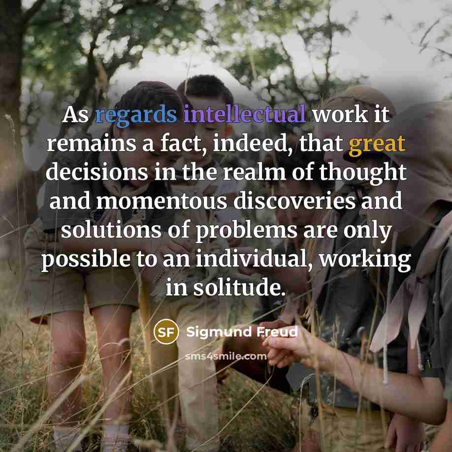“As regards intellectual work it remains a fact, indeed, that great decisions in the realm of thought and momentous discoveries and solutions of problems are only possible to an individual, working in solitude.” quote by Sigmund Freud