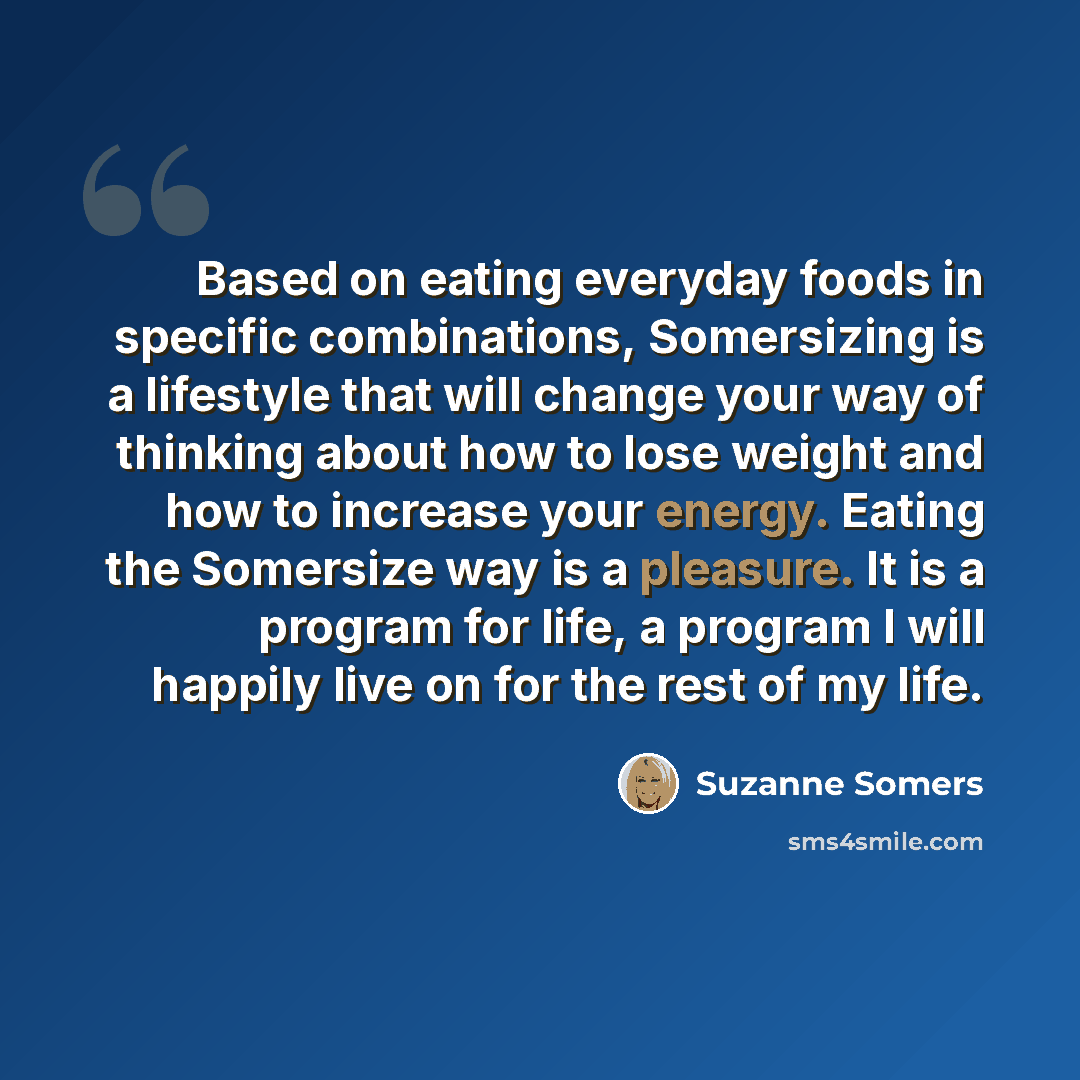 “Based on eating everyday foods in specific combinations, Somersizing is a lifestyle that will change your way of thinking about how to lose weight and how to increase your energy. Eating the Somersize way is a pleasure. It is a program for life, a program I will happily live on for the rest of my…” quote by Suzanne Somers