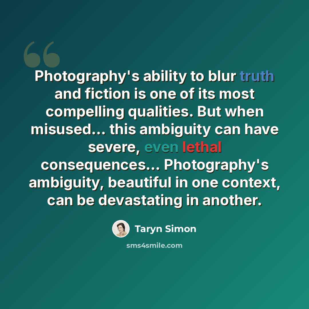 “Photography's ability to blur truth and fiction is one of its most compelling qualities. But when misused... this ambiguity can have severe, even lethal consequences… Photography's ambiguity, beautiful in one context, can be devastating in another.” quote by Taryn Simon