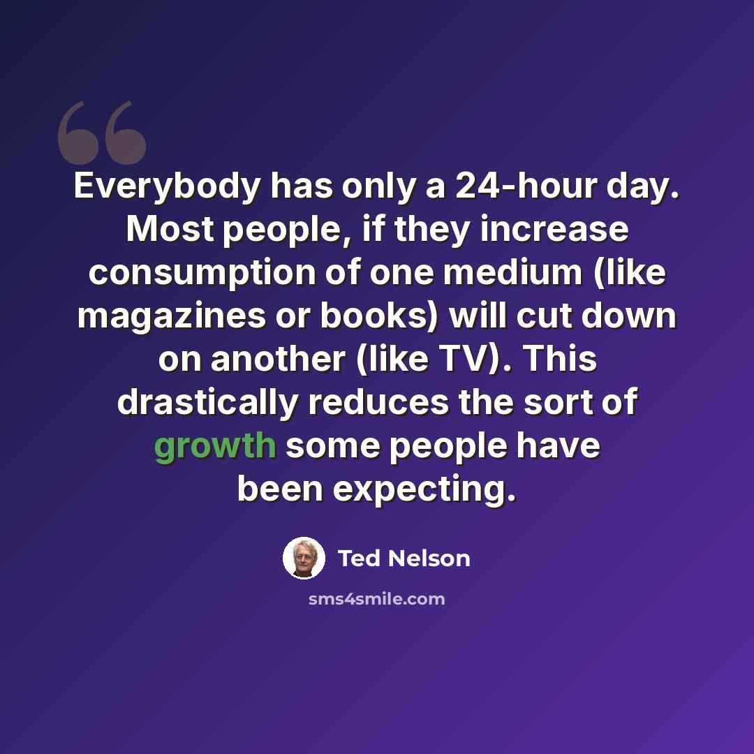 “Everybody has only a 24-hour day. Most people, if they increase consumption of one medium (like magazines or books) will cut down on another (like TV). This drastically reduces the sort of growth some people have been expecting.” quote by Ted Nelson