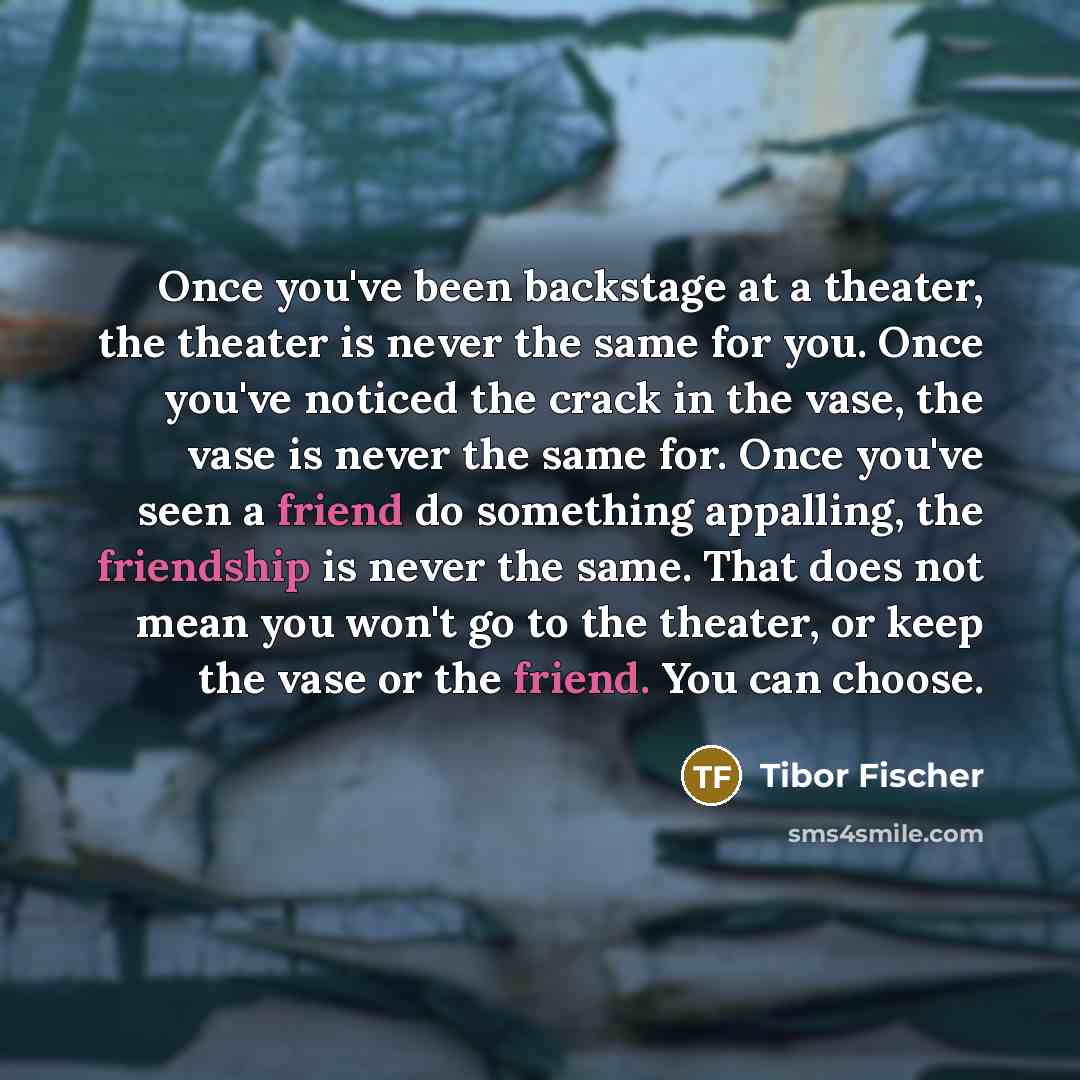 “Once you've been backstage at a theater, the theater is never the same for you. Once you've noticed the crack in the vase, the vase is never the same for. Once you've seen a friend do something appalling, the friendship is never the same. That does not mean you won't go to the theater, or keep the…” quote by Tibor Fischer