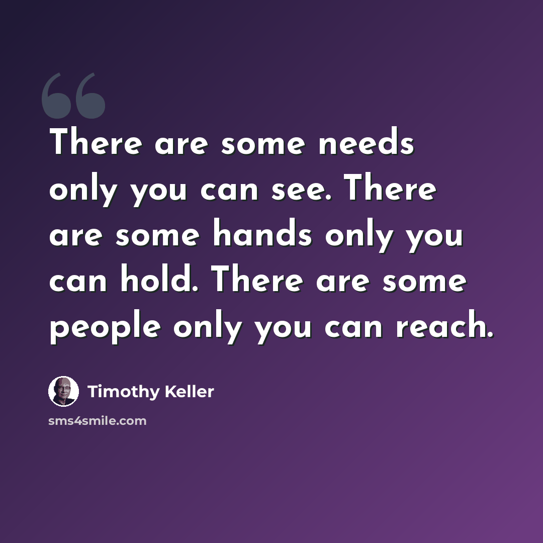 “There are some needs only you can see. There are some hands only you can hold. There are some people only you can reach.” quote by Timothy Keller