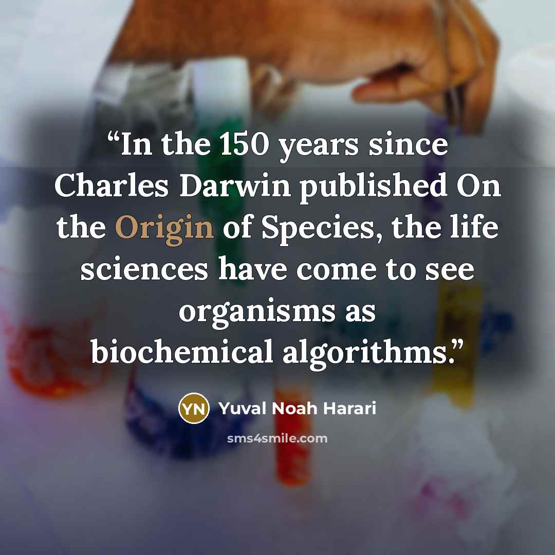 “In the 150 years since Charles Darwin published On the Origin of Species, the life sciences have come to see organisms as biochemical algorithms.” quote by Yuval Noah Harari