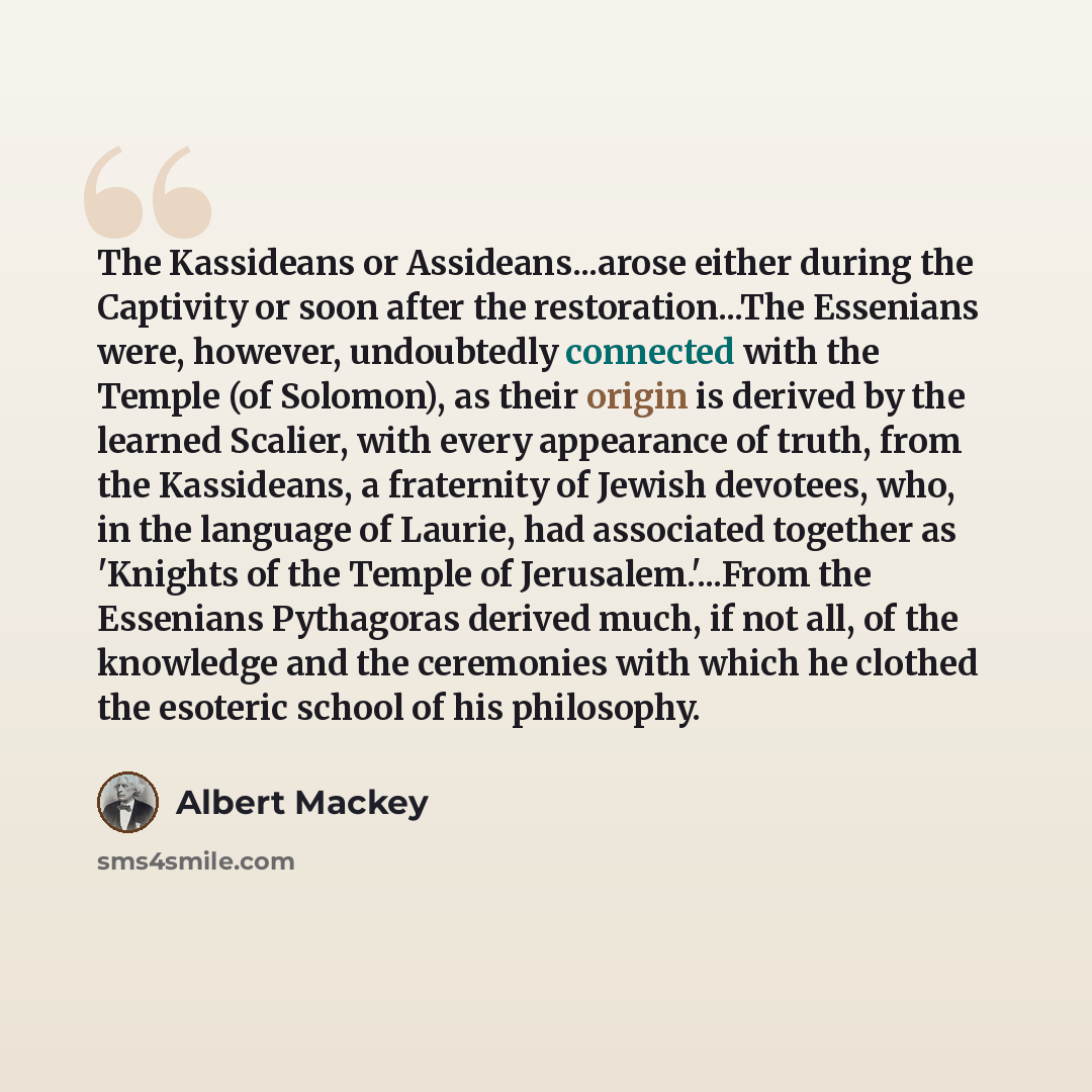 “The Kassideans or Assideans...arose either during the Captivity or soon after the restoration...The Essenians were, however, undoubtedly connected with the Temple (of Solomon), as their origin is derived by the learned Scalier, with every appearance of truth, from the Kassideans, a fraternity of…” quote by Albert Mackey