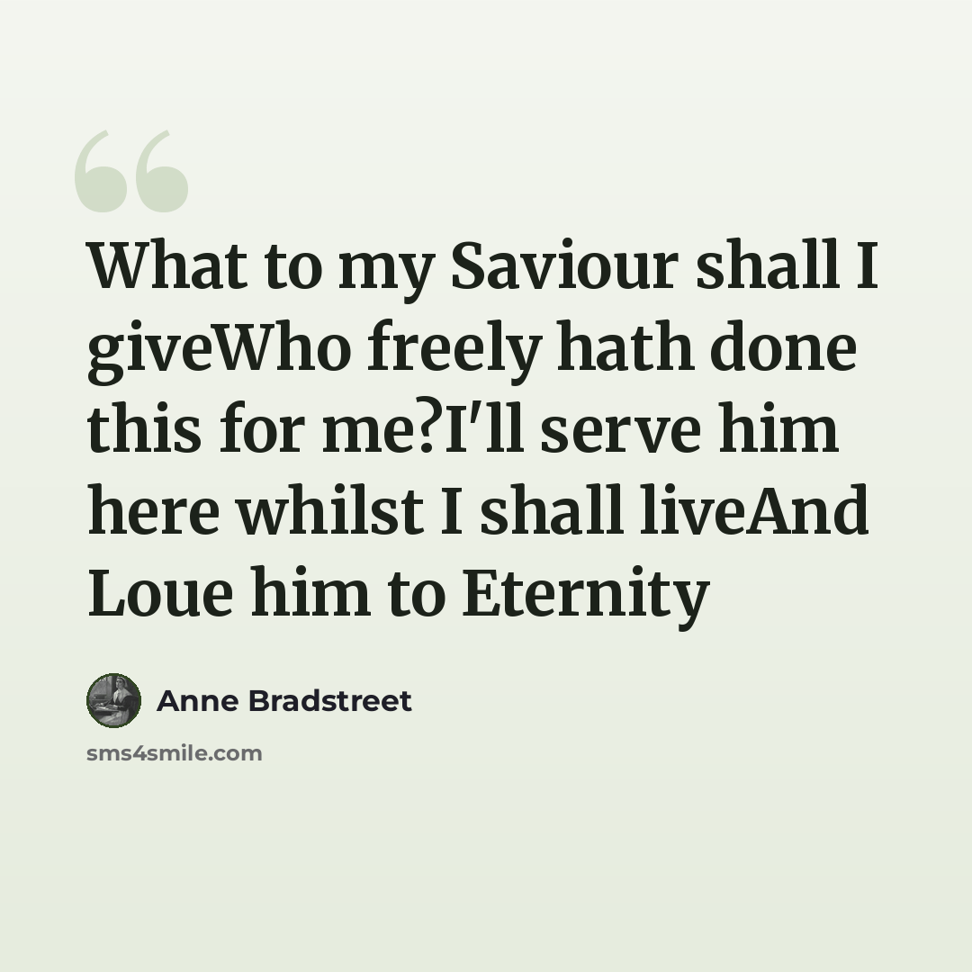 “What to my Saviour shall I giveWho freely hath done this for me?I'll serve him here whilst I shall liveAnd Loue him to Eternity” quote by Anne Bradstreet