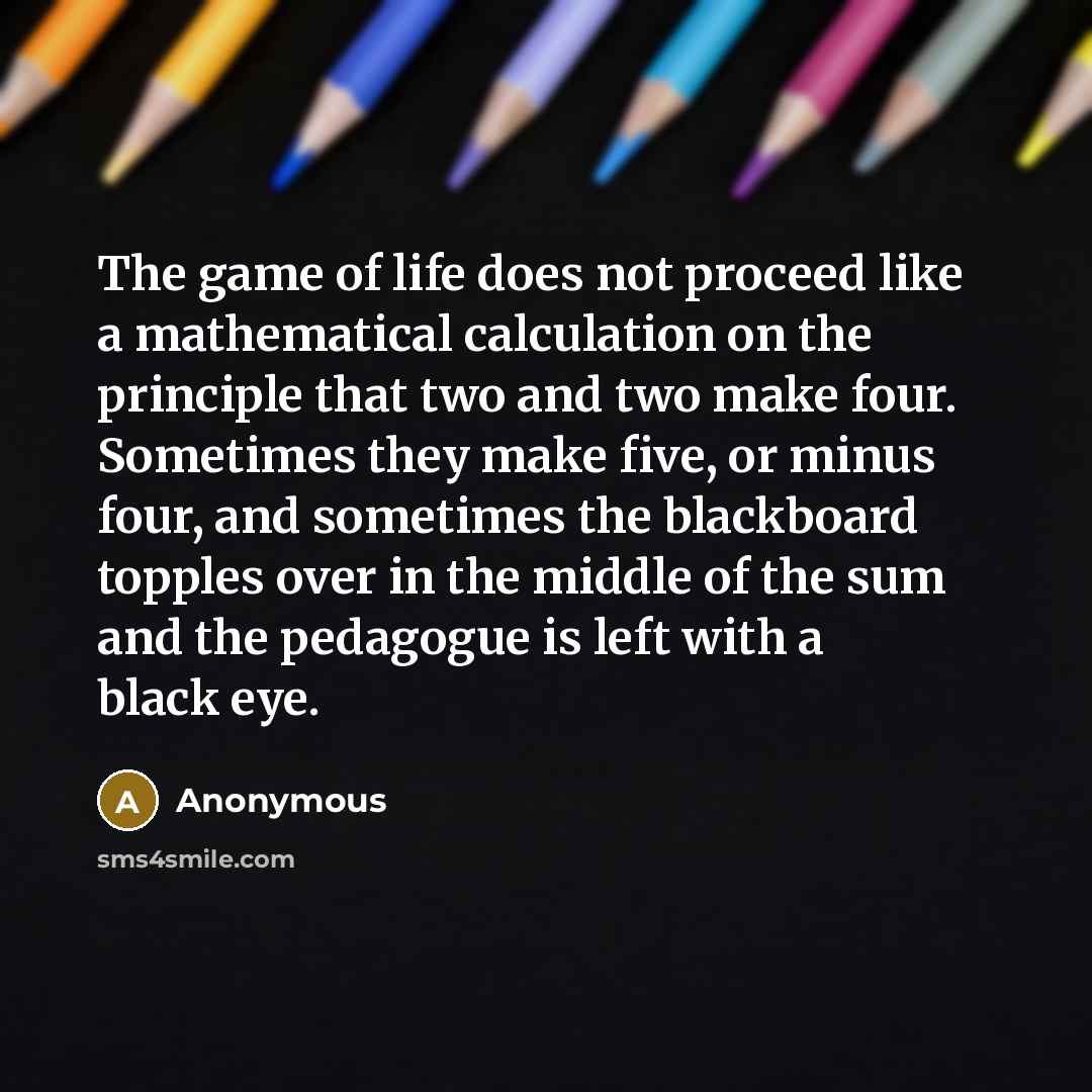“The game of life does not proceed like a mathematical calculation on the principle that two and two make four. Sometimes they make five, or minus four, and sometimes the blackboard topples over in the middle of the sum and the pedagogue is left with a black eye.” quote by Anonymous