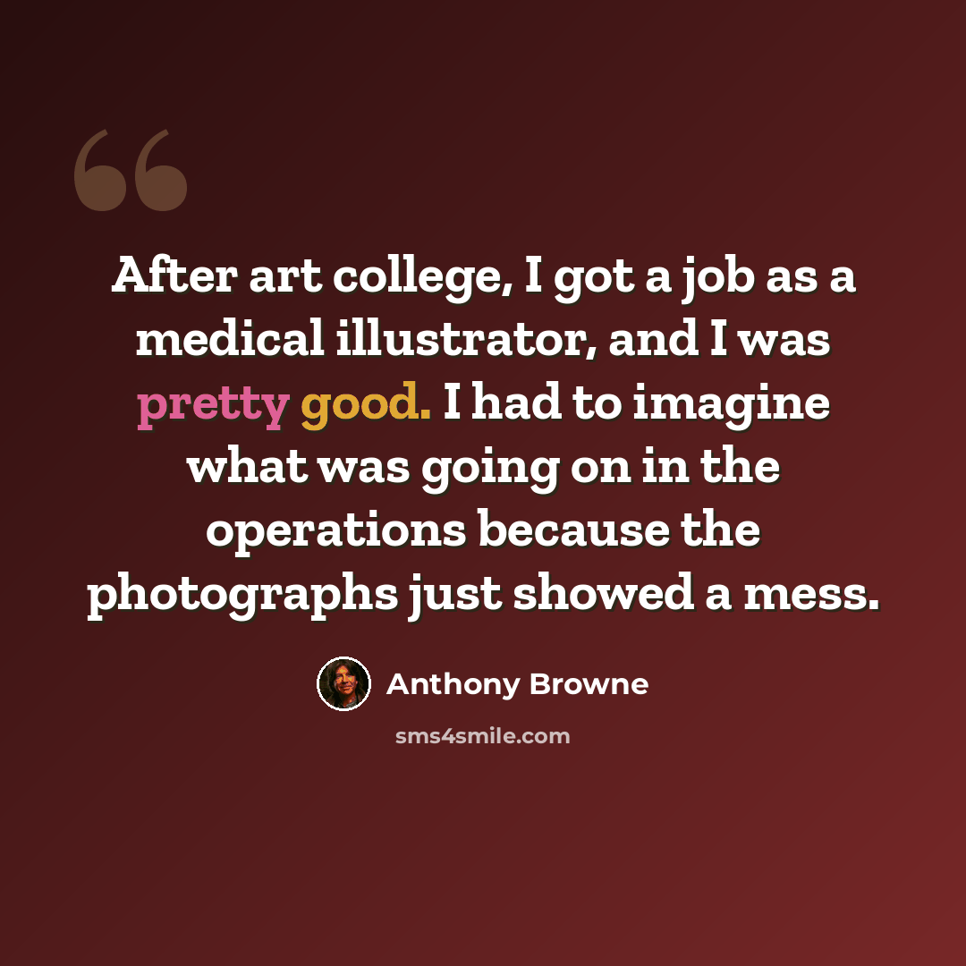 “After art college, I got a job as a medical illustrator, and I was pretty good. I had to imagine what was going on in the operations because the photographs just showed a mess.” quote by Anthony Browne