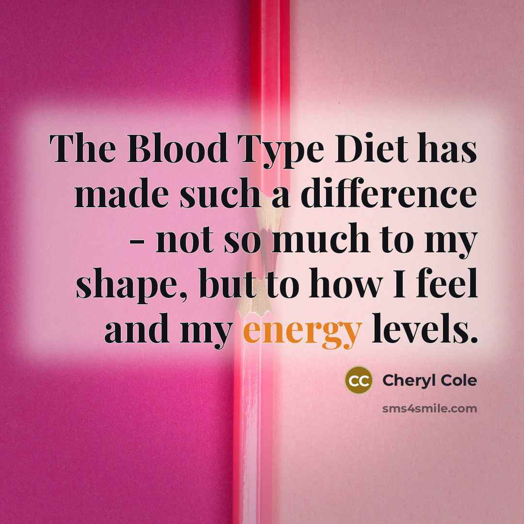 “The Blood Type Diet has made such a difference - not so much to my shape, but to how I feel and my energy levels.” quote by Cheryl Cole