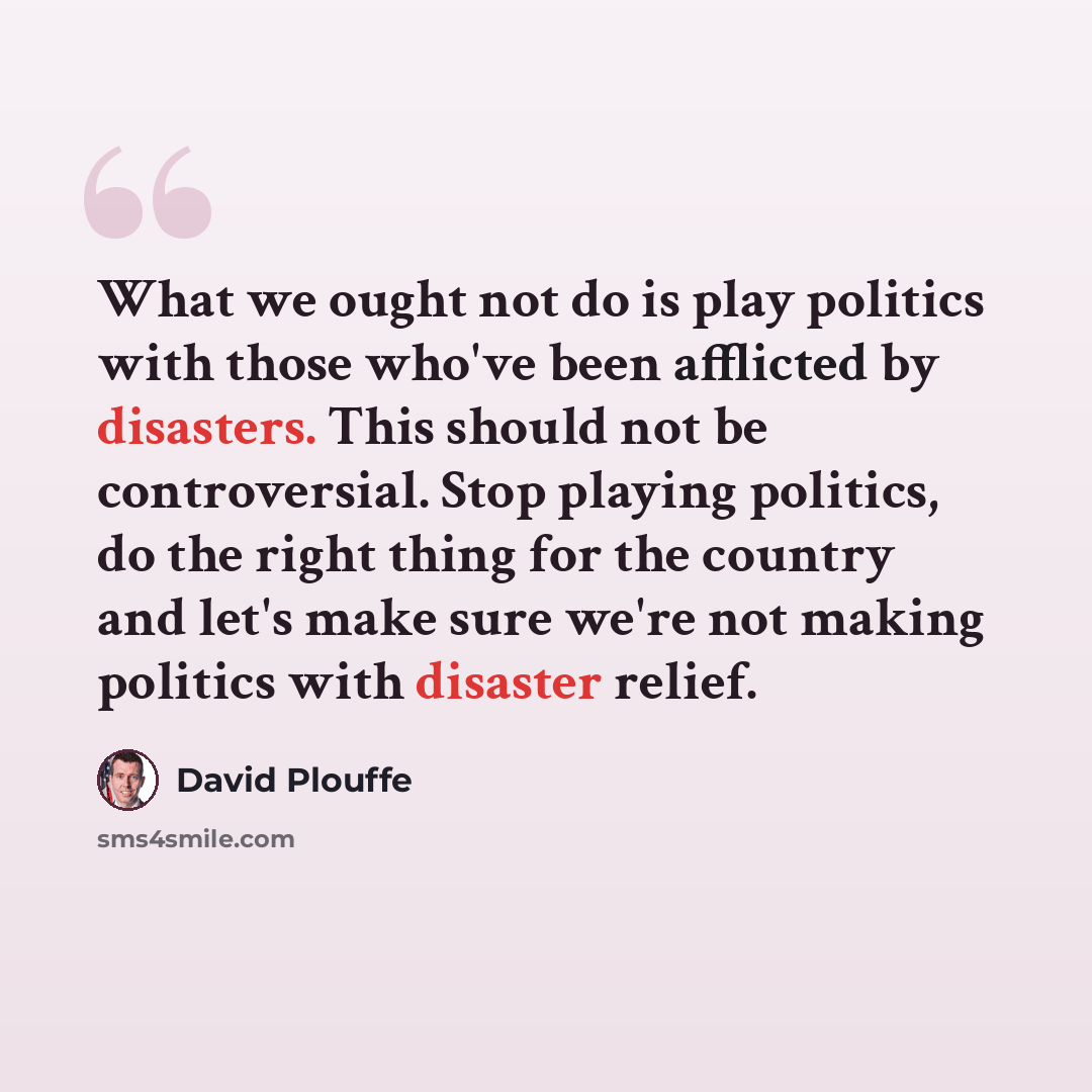 “What we ought not do is play politics with those who've been afflicted by disasters. This should not be controversial. Stop playing politics, do the right thing for the country and let's make sure we're not making politics with disaster relief.” quote by David Plouffe