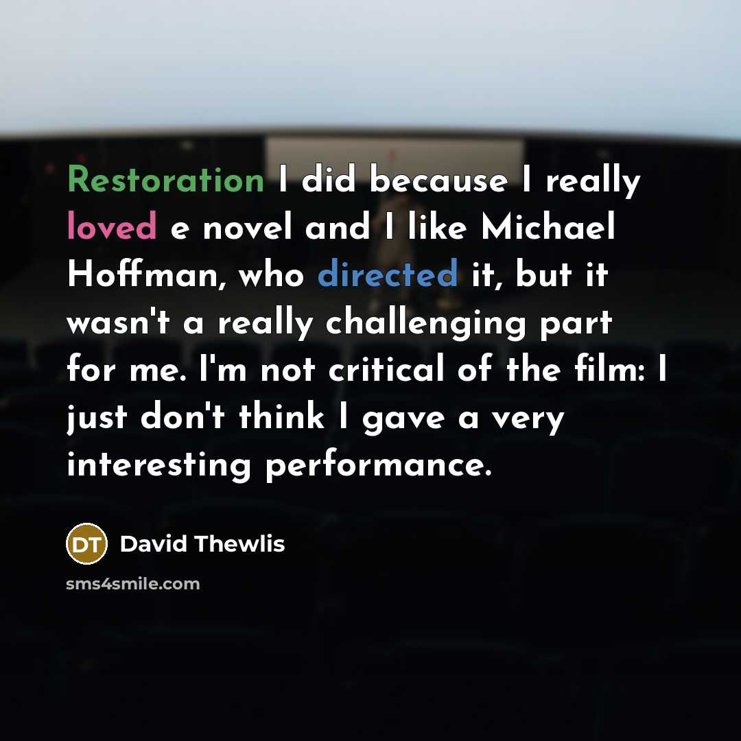 “Restoration I did because I really loved e novel and I like Michael Hoffman, who directed it, but it wasn't a really challenging part for me. I'm not critical of the film: I just don't think I gave a very interesting performance.” quote by David Thewlis