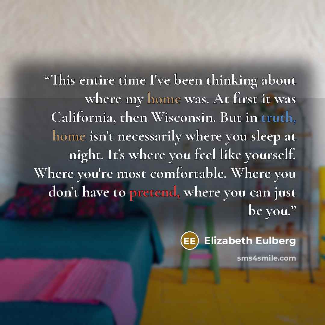 “This entire time I've been thinking about where my home was. At first it was California, then Wisconsin. But in truth, home isn't necessarily where you sleep at night. It's where you feel like yourself. Where you're most comfortable. Where you don't have to pretend, where you can just be you.” quote by Elizabeth Eulberg