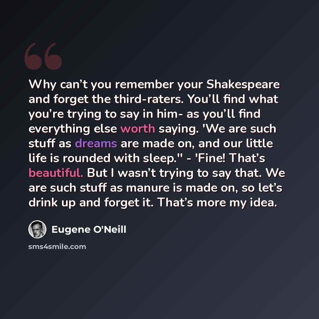 “Why can’t you remember your Shakespeare and forget the third-raters. You’ll find what you’re trying to say in him- as you’ll find everything else worth saying. 'We are such stuff as dreams are made on, and our little life is rounded with sleep.'' - 'Fine! That’s beautiful. But I wasn’t trying to…” quote by Eugene O'Neill