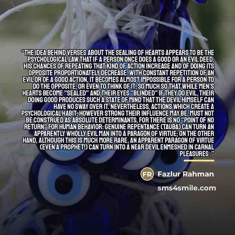 “The idea behind verses about the sealing of hearts appears to be the psychological law that if a person once does a good or an evil deed, his chances of repeating that kind of action increase and of doing its opposite proportionately decrease. With constant repetition of an evil or of a good…” quote by Fazlur Rahman