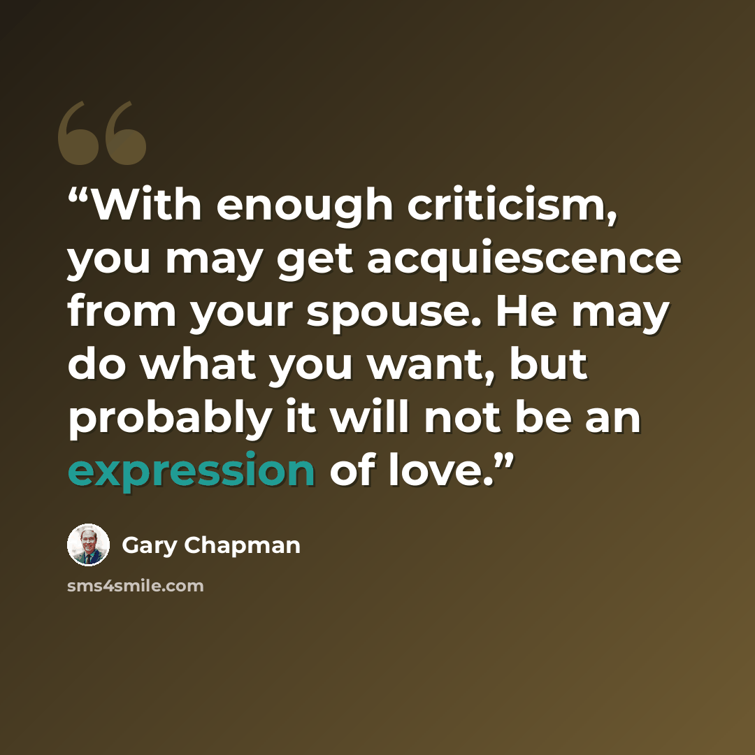 “With enough criticism, you may get acquiescence from your spouse. He may do what you want, but probably it will not be an expression of love.” quote by Gary Chapman