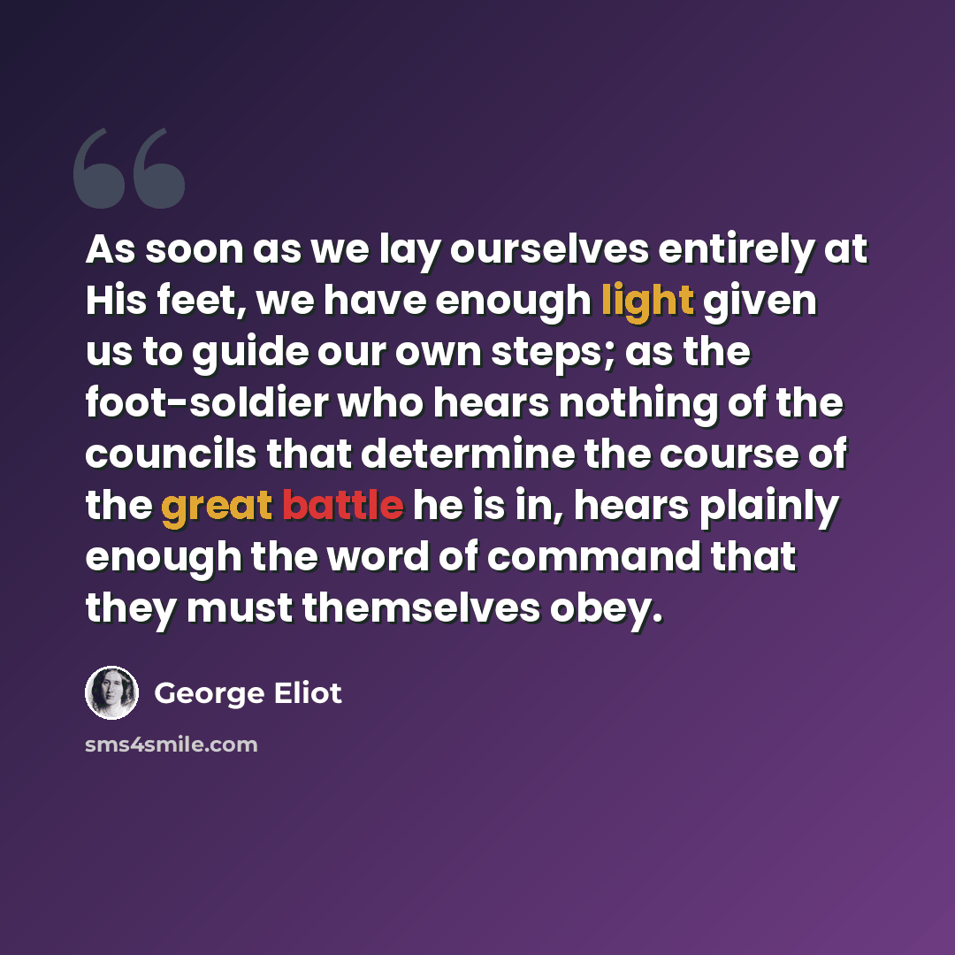 “As soon as we lay ourselves entirely at His feet, we have enough light given us to guide our own steps; as the foot-soldier who hears nothing of the councils that determine the course of the great battle he is in, hears plainly enough the word of command that they must themselves obey.” quote by George Eliot