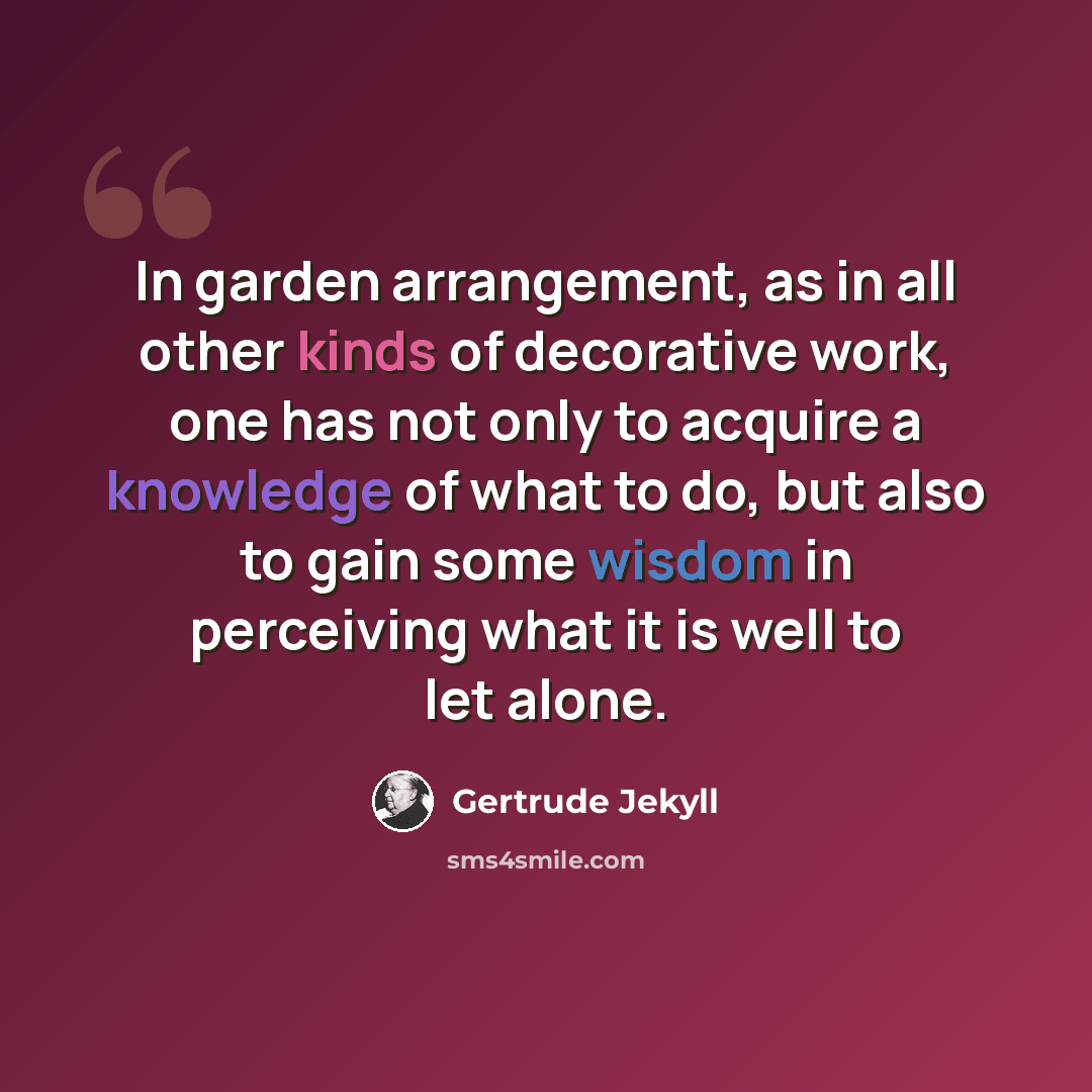 “In garden arrangement, as in all other kinds of decorative work, one has not only to acquire a knowledge of what to do, but also to gain some wisdom in perceiving what it is well to let alone.” quote by Gertrude Jekyll